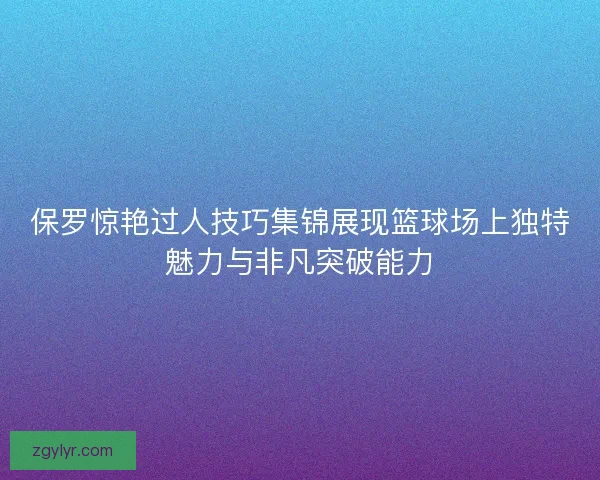 保罗惊艳过人技巧集锦展现篮球场上独特魅力与非凡突破能力