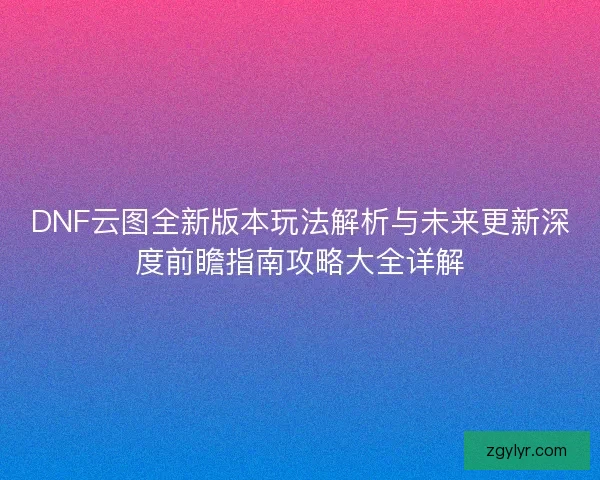 DNF云图全新版本玩法解析与未来更新深度前瞻指南攻略大全详解