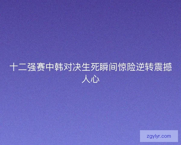 十二强赛中韩对决生死瞬间惊险逆转震撼人心