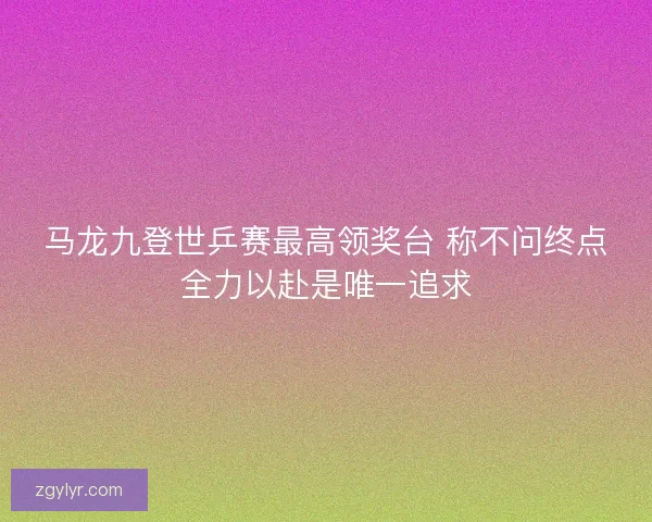 马龙九登世乒赛最高领奖台 称不问终点全力以赴是唯一追求