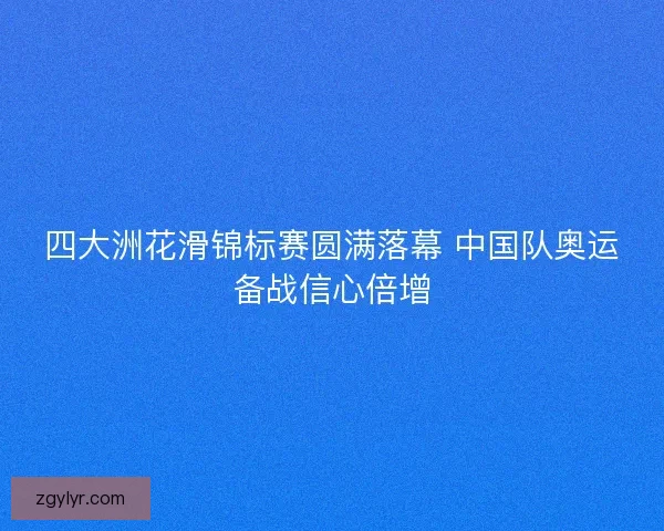四大洲花滑锦标赛圆满落幕 中国队奥运备战信心倍增