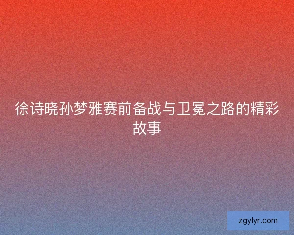 徐诗晓孙梦雅赛前备战与卫冕之路的精彩故事