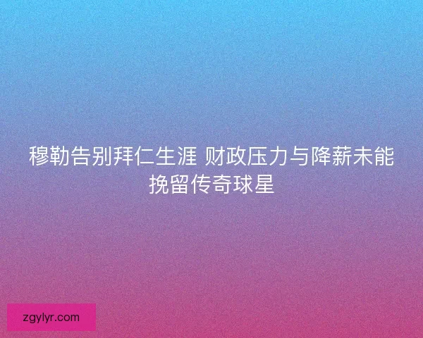 穆勒告别拜仁生涯 财政压力与降薪未能挽留传奇球星