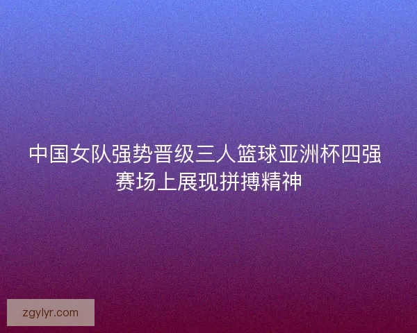 中国女队强势晋级三人篮球亚洲杯四强 赛场上展现拼搏精神
